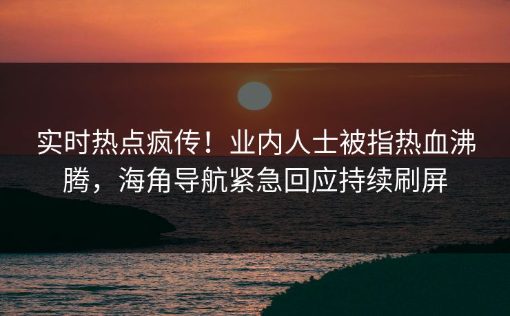 实时热点疯传！业内人士被指热血沸腾，海角导航紧急回应持续刷屏