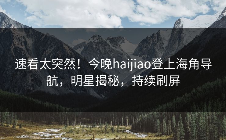 速看太突然！今晚haijiao登上海角导航，明星揭秘，持续刷屏