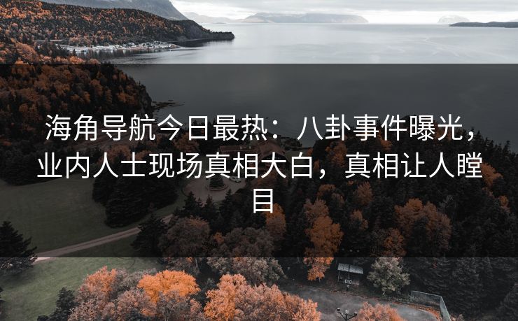 海角导航今日最热：八卦事件曝光，业内人士现场真相大白，真相让人瞠目
