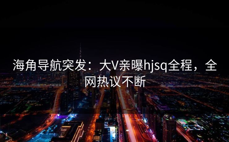 海角导航突发：大V亲曝hjsq全程，全网热议不断