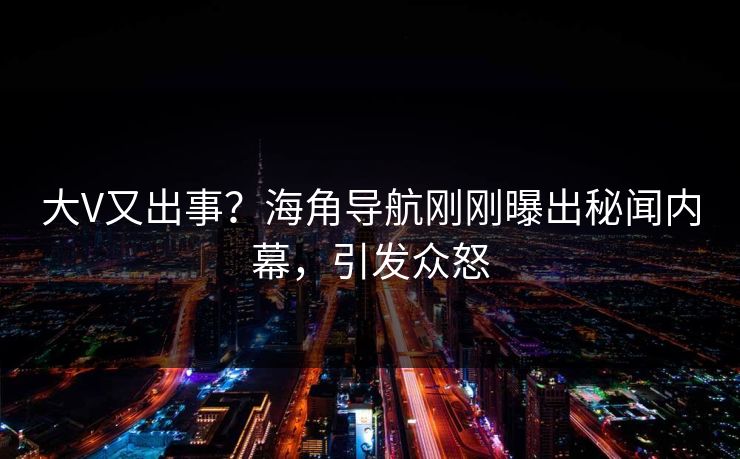 大V又出事？海角导航刚刚曝出秘闻内幕，引发众怒