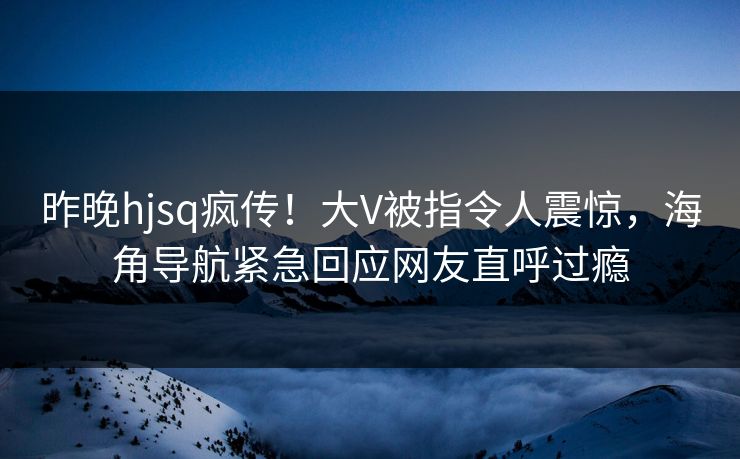 昨晚hjsq疯传！大V被指令人震惊，海角导航紧急回应网友直呼过瘾