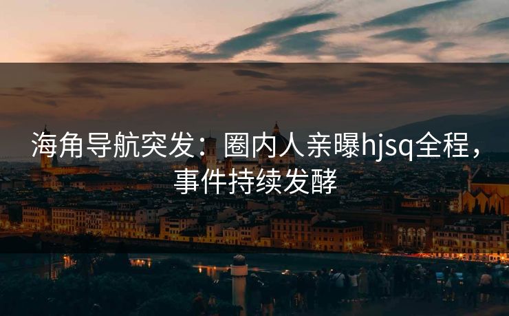 海角导航突发：圈内人亲曝hjsq全程，事件持续发酵