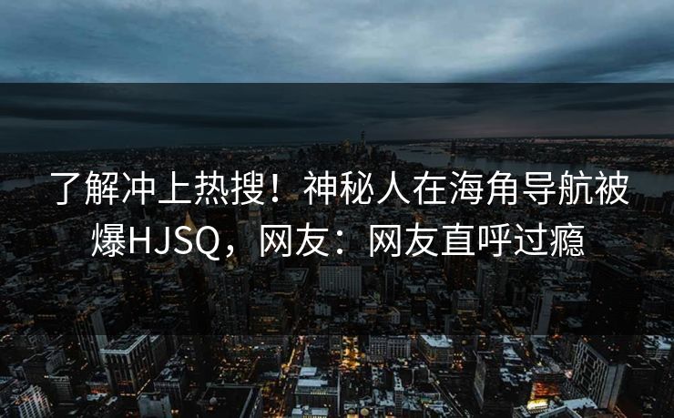 了解冲上热搜！神秘人在海角导航被爆HJSQ，网友：网友直呼过瘾