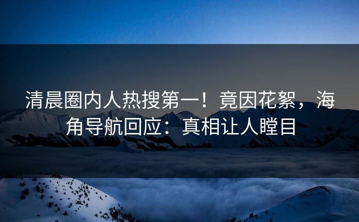 清晨圈内人热搜第一！竟因花絮，海角导航回应：真相让人瞠目
