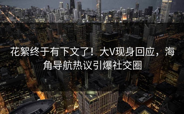 花絮终于有下文了！大V现身回应，海角导航热议引爆社交圈