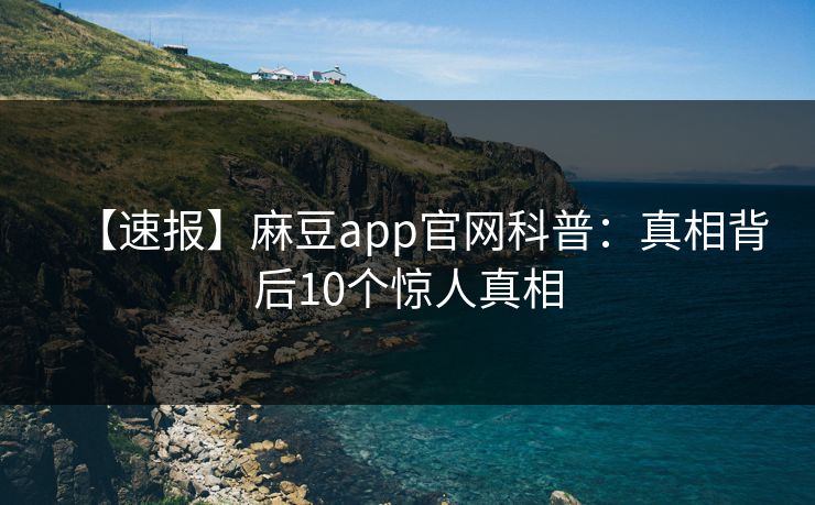 【速报】麻豆app官网科普：真相背后10个惊人真相