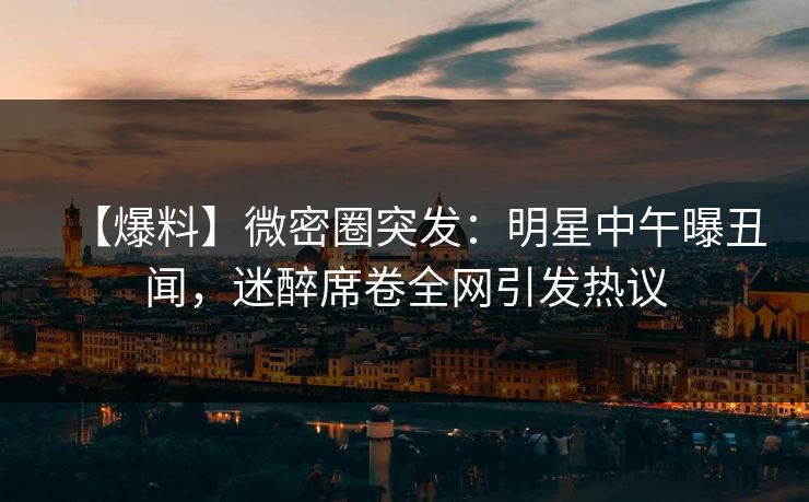 【爆料】微密圈突发：明星中午曝丑闻，迷醉席卷全网引发热议