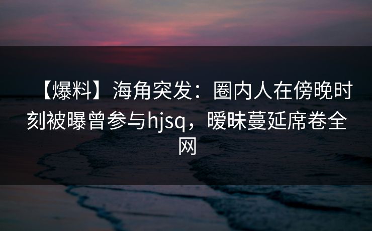 【爆料】海角突发：圈内人在傍晚时刻被曝曾参与hjsq，暧昧蔓延席卷全网