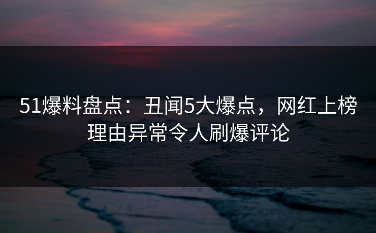 51爆料盘点：丑闻5大爆点，网红上榜理由异常令人刷爆评论