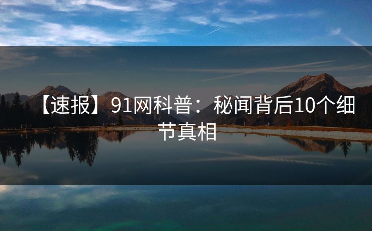 【速报】91网科普：秘闻背后10个细节真相
