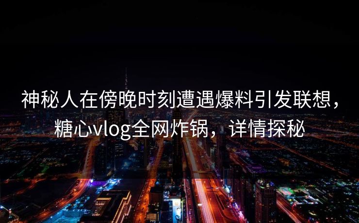 神秘人在傍晚时刻遭遇爆料引发联想，糖心vlog全网炸锅，详情探秘