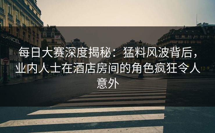 每日大赛深度揭秘：猛料风波背后，业内人士在酒店房间的角色疯狂令人意外