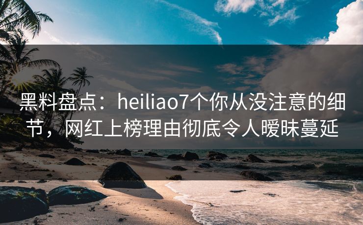 黑料盘点:heiliao7个你从没注意的细节,网红上榜理由彻底令人暧昧蔓延 黑料盘点:heiliao7个你从没注意的细节,网红上榜理由彻底令人暧昧蔓延