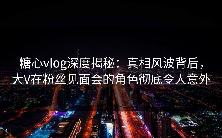 糖心vlog深度揭秘:真相风波背后,大V在粉丝见面会的角色彻底令人意外 糖心vlog深度揭秘:真相风波背后,大V在粉丝见面会的角色彻底令人意外