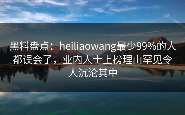 黑料盘点：heiliaowang最少99%的人都误会了，业内人士上榜理由罕见令人沉沦其中