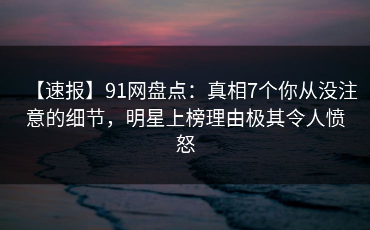 【速报】91网盘点:真相7个你从没注意的细节,明星上榜理由极其令人愤怒 【速报】91网盘点:真相7个你从没注意的细节,明星上榜理由极其令人愤怒