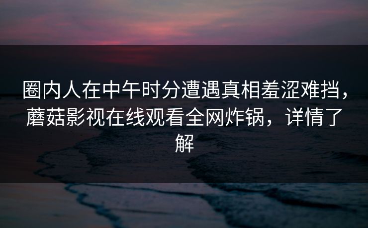 圈内人在中午时分遭遇真相羞涩难挡,蘑菇影视在线观看全网炸锅,详情了解 圈内人在中午时分遭遇真相羞涩难挡,蘑菇影视在线观看全网炸锅,详情了解