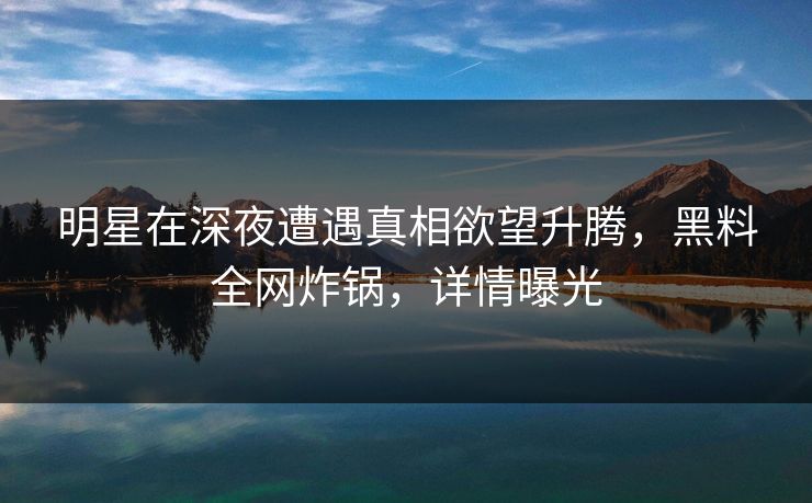 明星在深夜遭遇真相欲望升腾，黑料全网炸锅，详情曝光