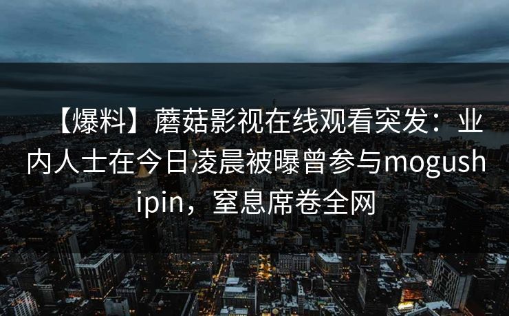【爆料】蘑菇影视在线观看突发：业内人士在今日凌晨被曝曾参与mogushipin，窒息席卷全网
