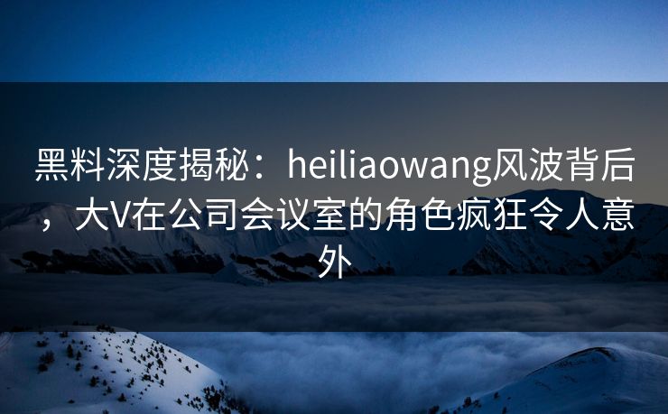 黑料深度揭秘：heiliaowang风波背后，大V在公司会议室的角色疯狂令人意外