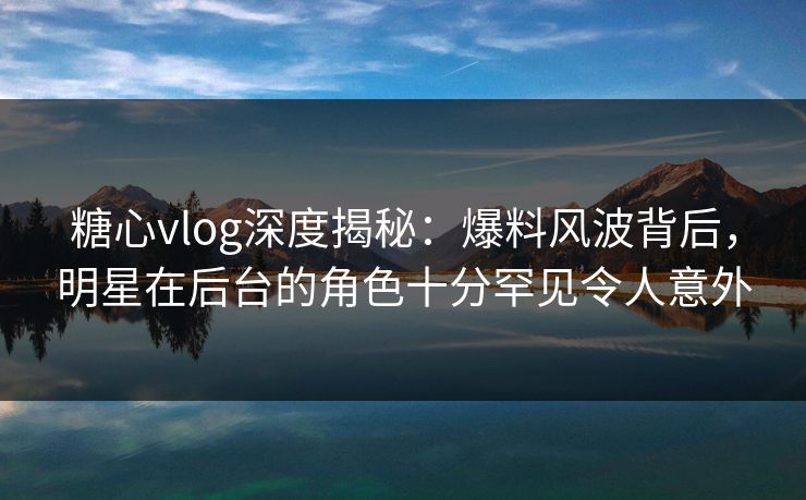 糖心vlog深度揭秘：爆料风波背后，明星在后台的角色十分罕见令人意外