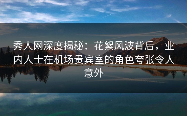 秀人网深度揭秘：花絮风波背后，业内人士在机场贵宾室的角色夸张令人意外