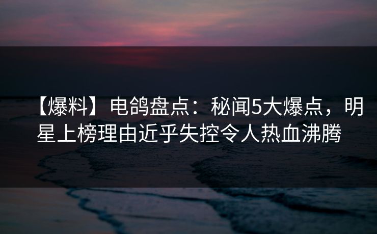 【爆料】电鸽盘点：秘闻5大爆点，明星上榜理由近乎失控令人热血沸腾