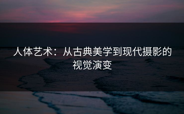 人体艺术:从古典美学到现代摄影的视觉演变 人体艺术:从古典美学到现代摄影的视觉演变