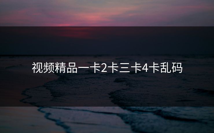 视频精品一卡2卡三卡4卡乱码 视频精品一卡2卡三卡4卡乱码