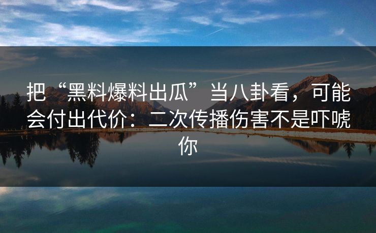 把“黑料爆料出瓜”当八卦看，可能会付出代价：二次传播伤害不是吓唬你