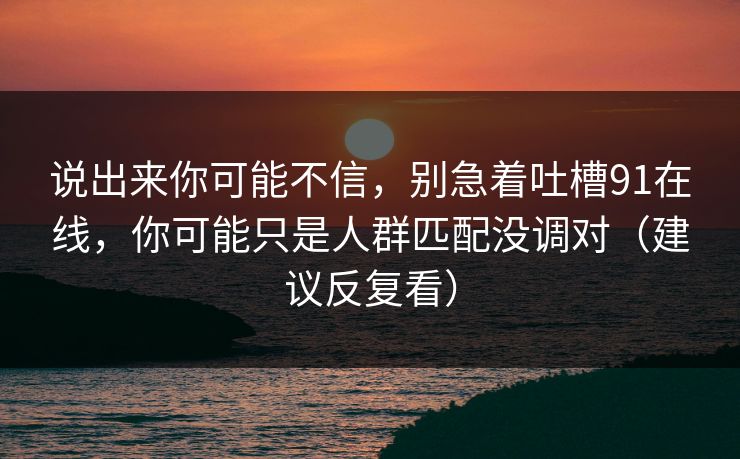 说出来你可能不信,别急着吐槽91在线,你可能只是人群匹配没调对(建议反复看) 说出来你可能不信,别急着吐槽91在线,你可能只是人群匹配没调对(建议反复看)