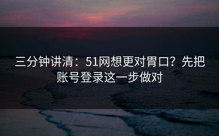 三分钟讲清:51网想更对胃口?先把账号登录这一步做对 三分钟讲清:51网想更对胃口?先把账号登录这一步做对