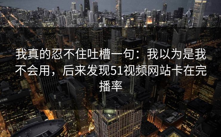 我真的忍不住吐槽一句：我以为是我不会用，后来发现51视频网站卡在完播率