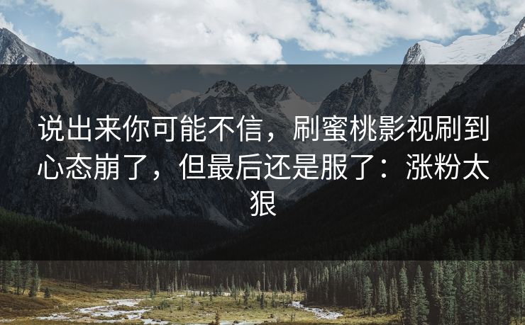 说出来你可能不信,刷蜜桃影视刷到心态崩了,但最后还是服了:涨粉太狠 说出来你可能不信,刷蜜桃影视刷到心态崩了,但最后还是服了:涨粉太狠