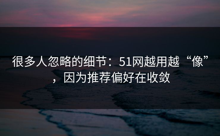 很多人忽略的细节：51网越用越“像”，因为推荐偏好在收敛