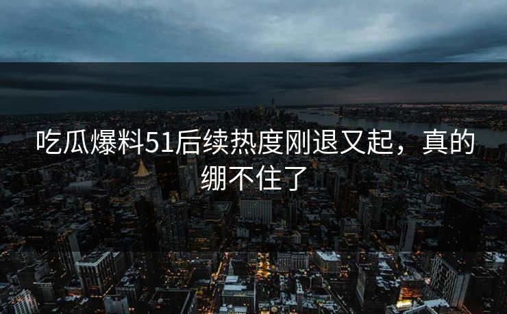 吃瓜爆料51后续热度刚退又起,真的绷不住了 吃瓜爆料51后续热度刚退又起,真的绷不住了