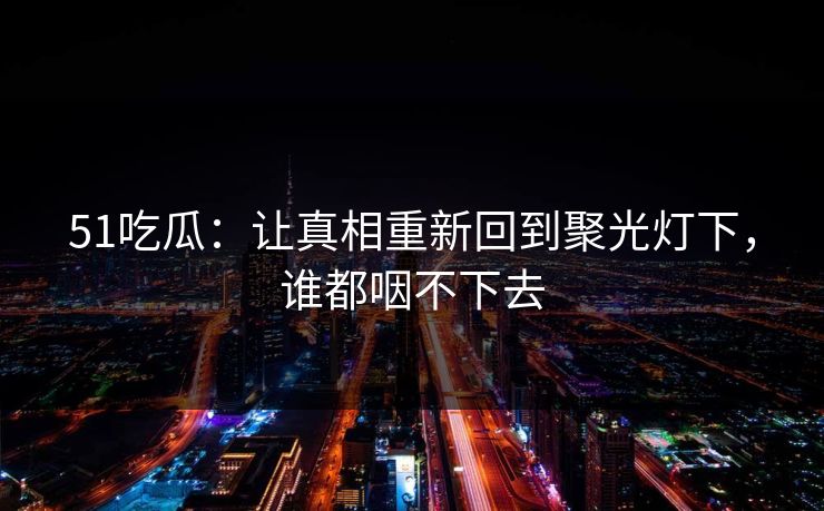51吃瓜:让真相重新回到聚光灯下,谁都咽不下去 51吃瓜:让真相重新回到聚光灯下,谁都咽不下去